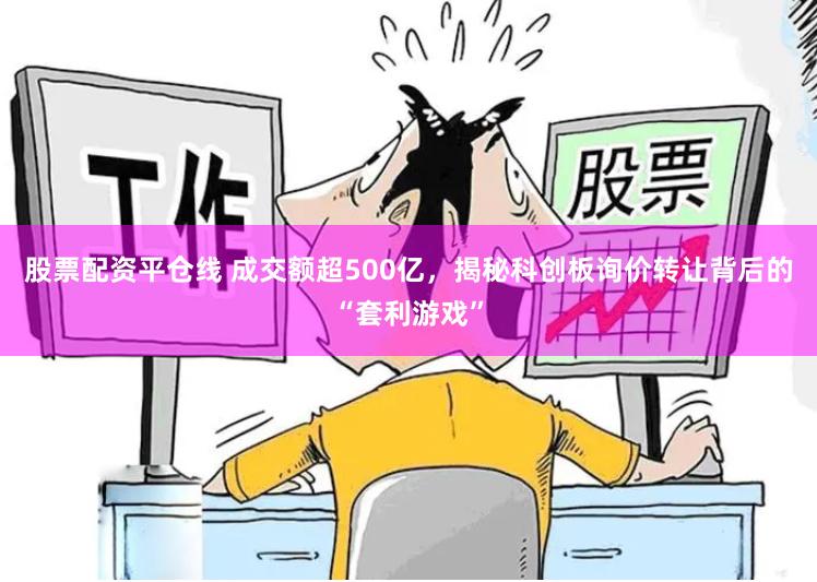 股票配资平仓线 成交额超500亿，揭秘科创板询价转让背后的“套利游戏”