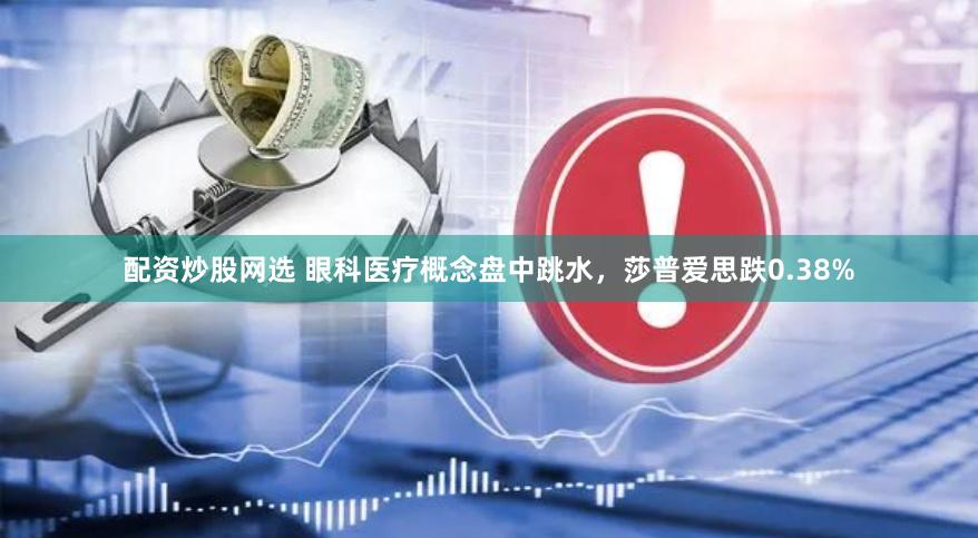 配资炒股网选 眼科医疗概念盘中跳水，莎普爱思跌0.38%