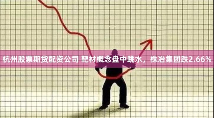 杭州股票期货配资公司 靶材概念盘中跳水，株冶集团跌2.66%