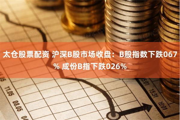 太仓股票配资 沪深B股市场收盘：B股指数下跌067% 成份B指下跌026%