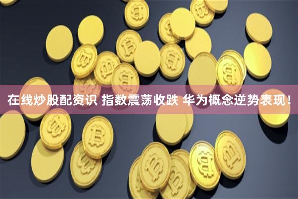 在线炒股配资识 指数震荡收跌 华为概念逆势表现！