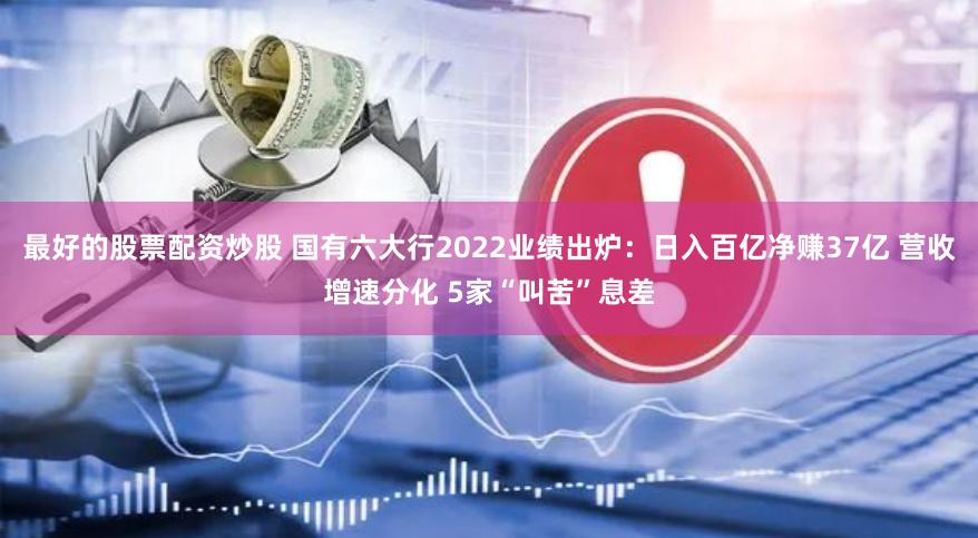 最好的股票配资炒股 国有六大行2022业绩出炉：日入百亿净赚37亿 营收增速分化 5家“叫苦”息差