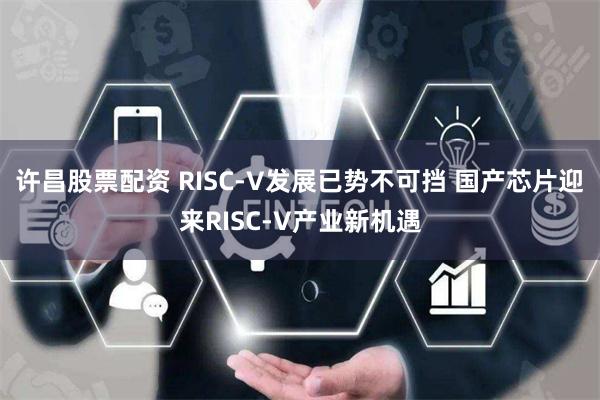 许昌股票配资 RISC-V发展已势不可挡 国产芯片迎来RISC-V产业新机遇