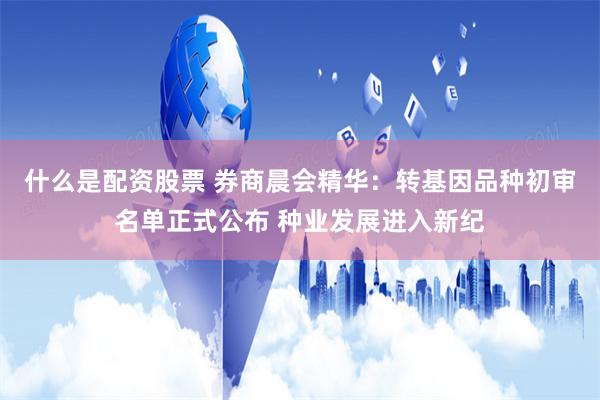 什么是配资股票 券商晨会精华：转基因品种初审名单正式公布 种业发展进入新纪