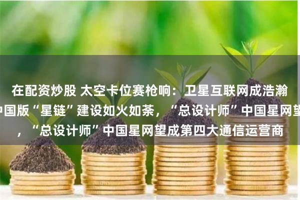 在配资炒股 太空卡位赛枪响：卫星互联网成浩瀚宇宙投资“蓝海”，中国版“星链”建设如火如荼，“总设计师”中国星网望成第四大通信运营商