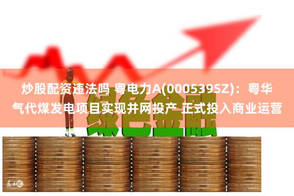 炒股配资违法吗 粤电力A(000539SZ)：粤华气代煤发电项目实现并网投产 正式投入商业运营