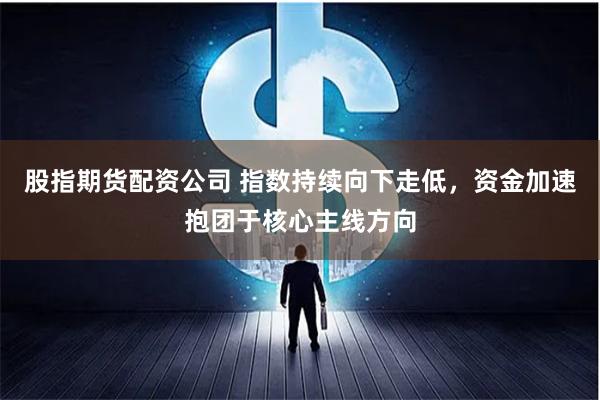 股指期货配资公司 指数持续向下走低，资金加速抱团于核心主线方向