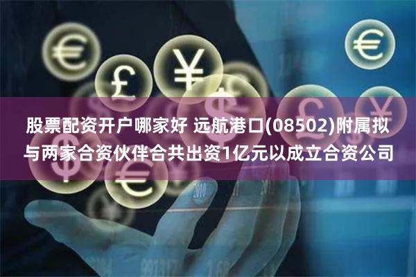 股票配资开户哪家好 远航港口(08502)附属拟与两家合资伙伴合共出资1亿元以成立合资公司