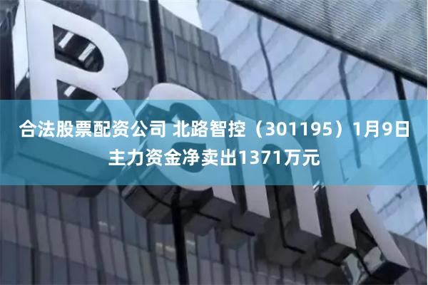 合法股票配资公司 北路智控（301195）1月9日主力资金净卖出1371万元
