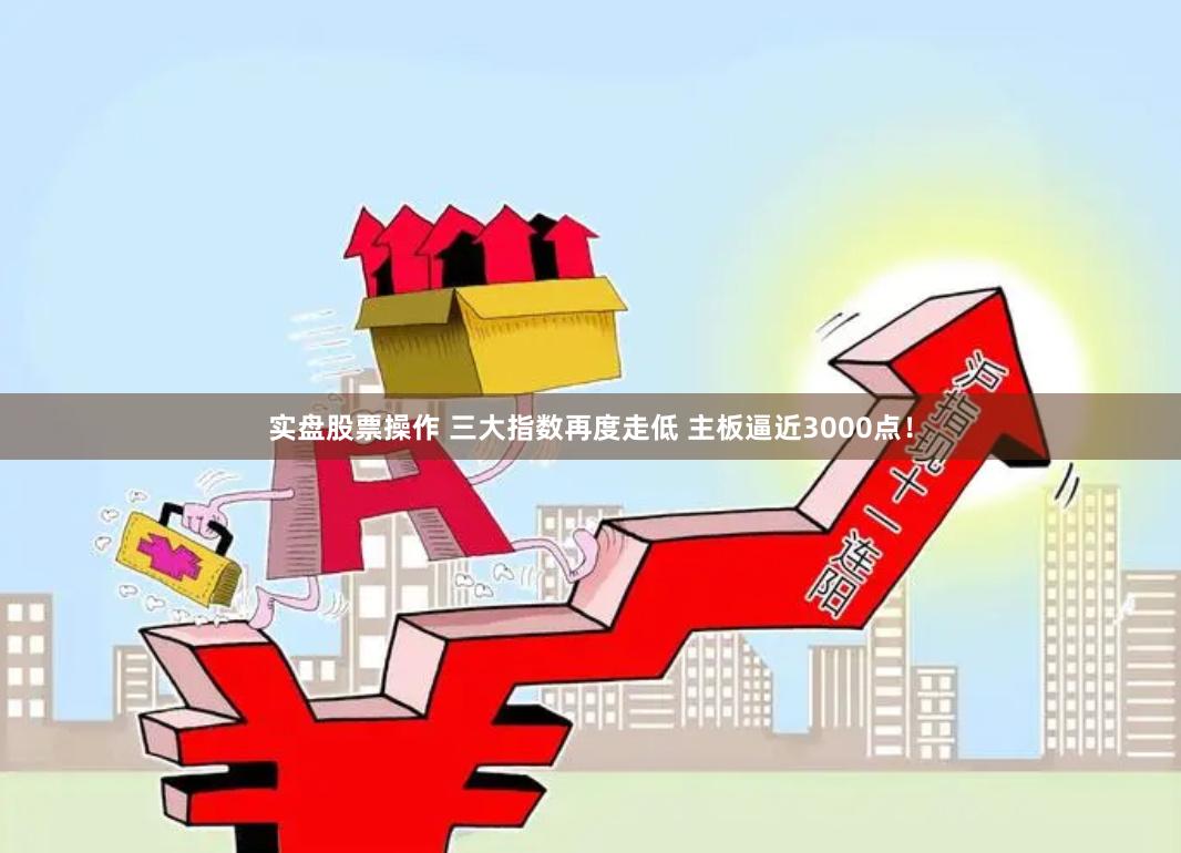 实盘股票操作 三大指数再度走低 主板逼近3000点！