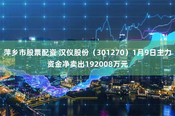 萍乡市股票配资 汉仪股份（301270）1月9日主力资金净卖出192008万元