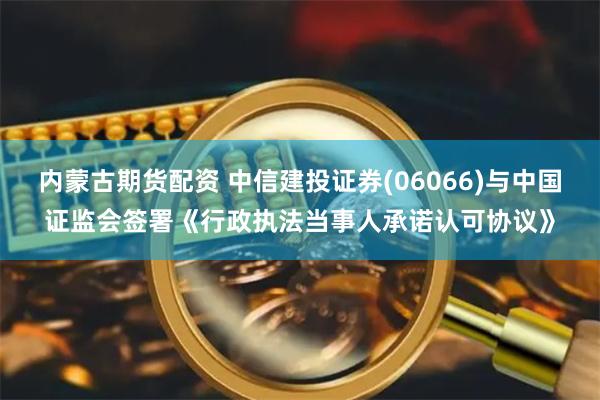 内蒙古期货配资 中信建投证券(06066)与中国证监会签署《行政执法当事人承诺认可协议》