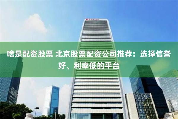 啥是配资股票 北京股票配资公司推荐：选择信誉好、利率低的平台