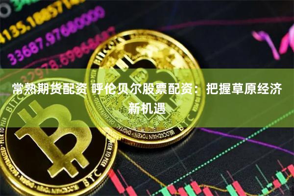 常熟期货配资 呼伦贝尔股票配资：把握草原经济新机遇