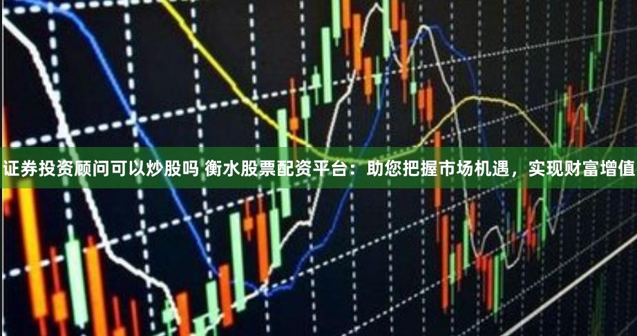 证券投资顾问可以炒股吗 衡水股票配资平台：助您把握市场机遇，实现财富增值