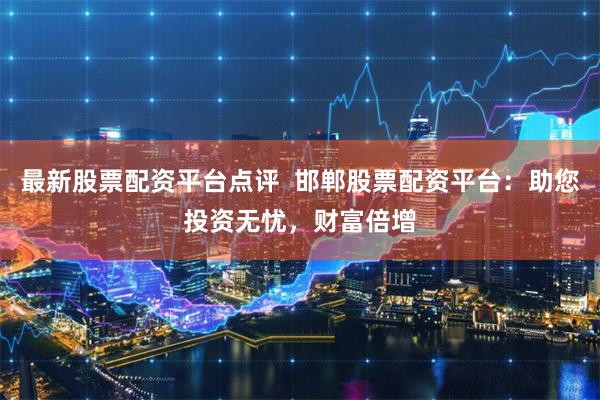 最新股票配资平台点评  邯郸股票配资平台：助您投资无忧，财富倍增