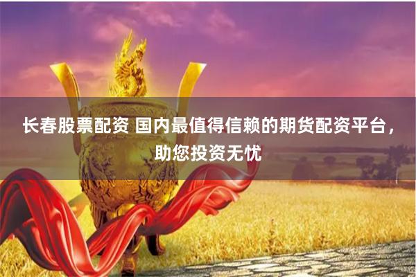 长春股票配资 国内最值得信赖的期货配资平台，助您投资无忧