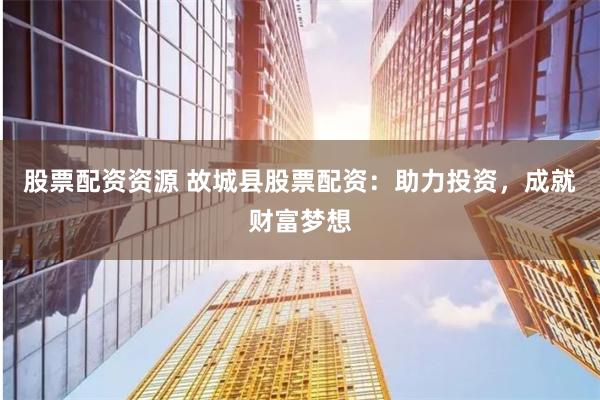股票配资资源 故城县股票配资：助力投资，成就财富梦想
