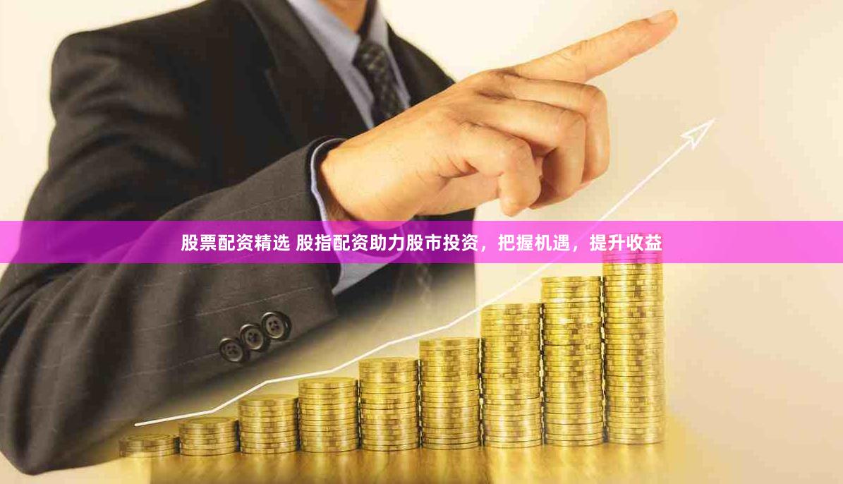 股票配资精选 股指配资助力股市投资，把握机遇，提升收益