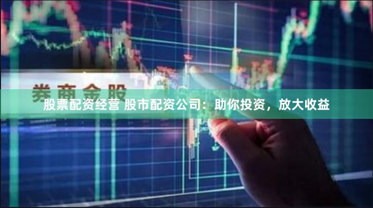 股票配资经营 股市配资公司：助你投资，放大收益