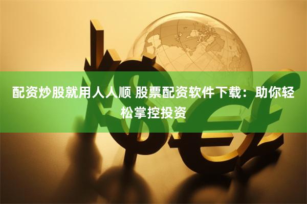 配资炒股就用人人顺 股票配资软件下载：助你轻松掌控投资