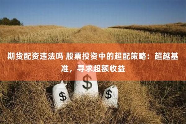 期货配资违法吗 股票投资中的超配策略：超越基准，寻求超额收益
