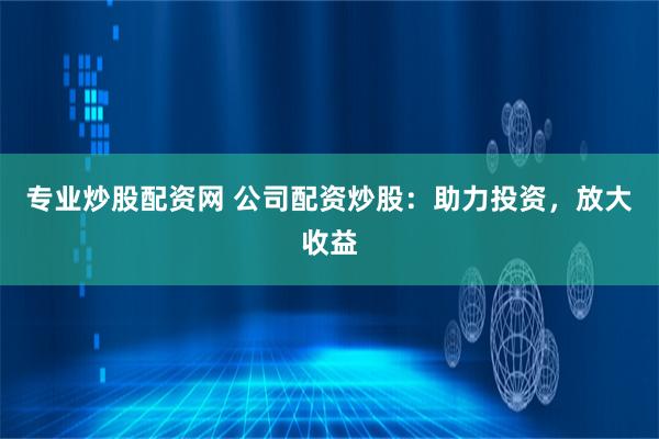 专业炒股配资网 公司配资炒股：助力投资，放大收益