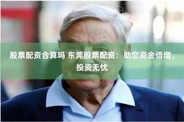 股票配资合算吗 东莞股票配资：助您资金倍增，投资无忧
