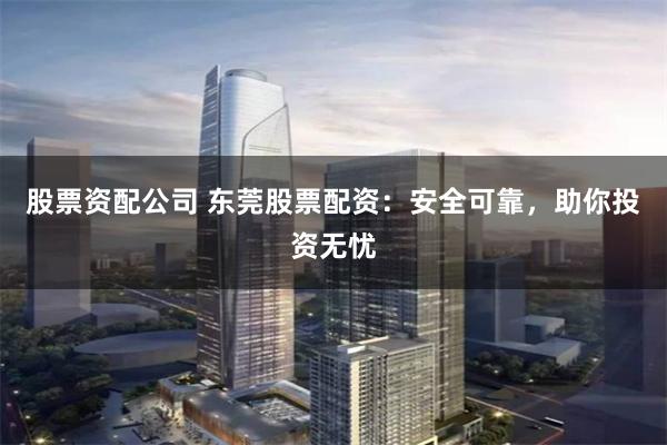 股票资配公司 东莞股票配资：安全可靠，助你投资无忧