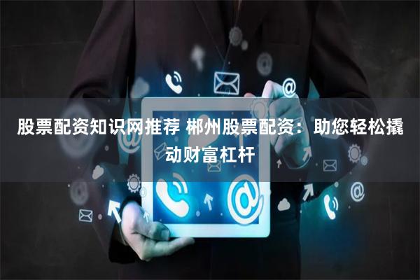 股票配资知识网推荐 郴州股票配资：助您轻松撬动财富杠杆