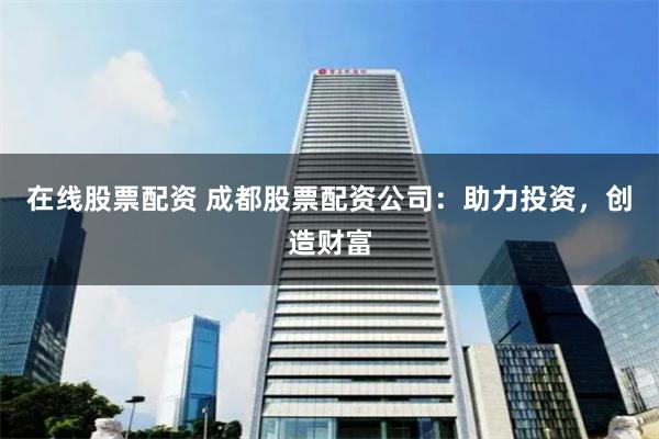在线股票配资 成都股票配资公司：助力投资，创造财富
