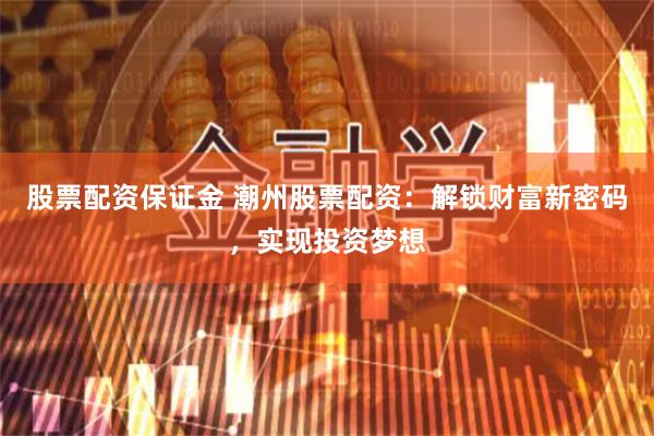 股票配资保证金 潮州股票配资：解锁财富新密码，实现投资梦想