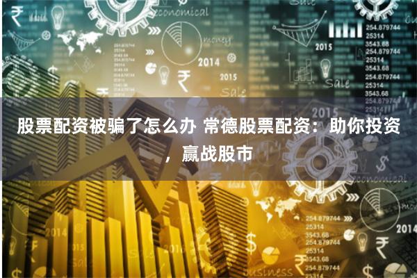 股票配资被骗了怎么办 常德股票配资：助你投资，赢战股市