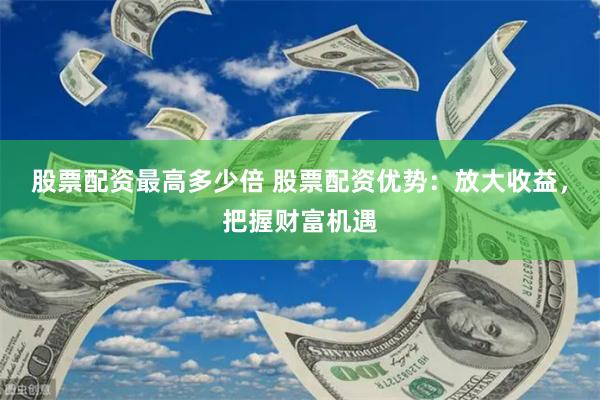 股票配资最高多少倍 股票配资优势：放大收益，把握财富机遇