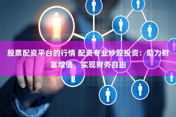 股票配资平台的行情 配资专业炒股投资：助力财富增值，实现财务自由