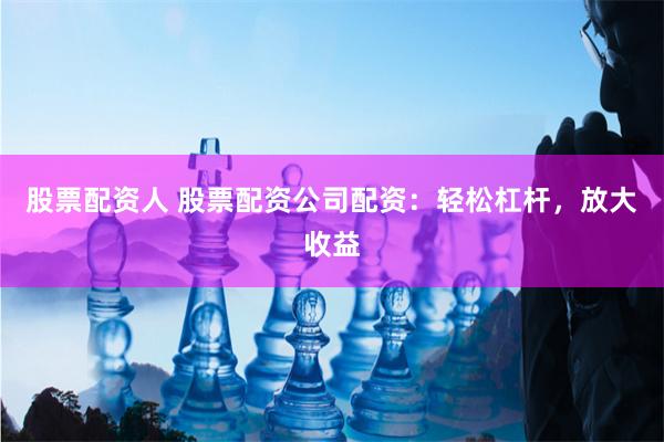 股票配资人 股票配资公司配资：轻松杠杆，放大收益