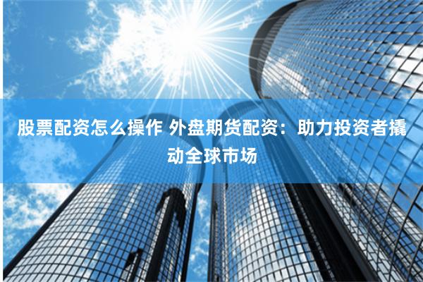 股票配资怎么操作 外盘期货配资：助力投资者撬动全球市场
