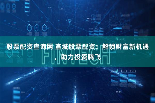 股票配资查询网 宣城股票配资：解锁财富新机遇，助力投资腾飞