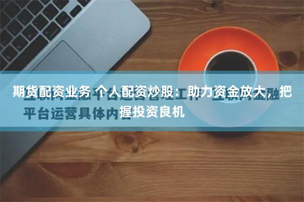 期货配资业务 个人配资炒股：助力资金放大，把握投资良机