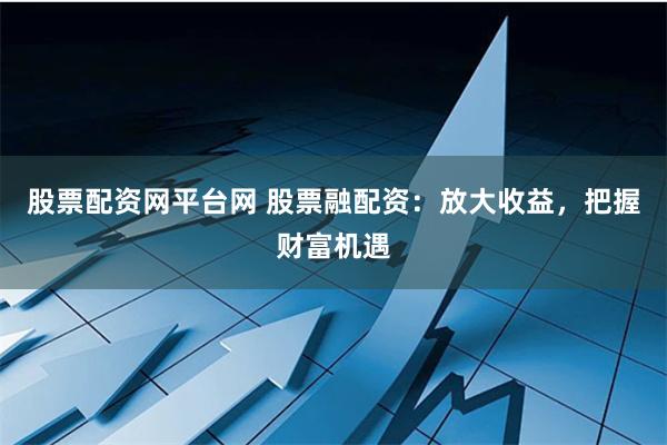 股票配资网平台网 股票融配资：放大收益，把握财富机遇