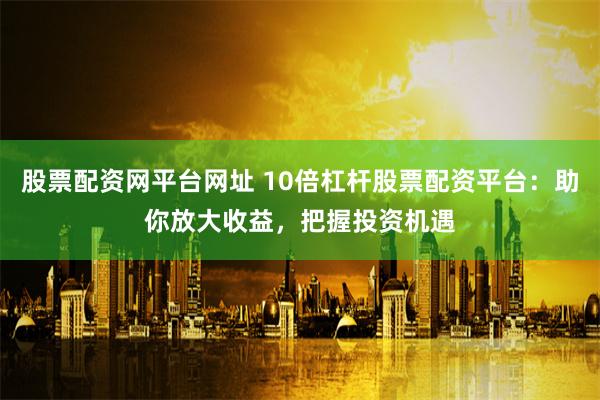 股票配资网平台网址 10倍杠杆股票配资平台：助你放大收益，把握投资机遇