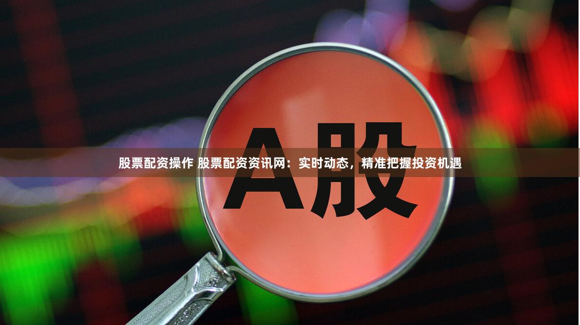 股票配资操作 股票配资资讯网：实时动态，精准把握投资机遇