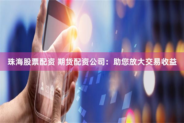 珠海股票配资 期货配资公司：助您放大交易收益